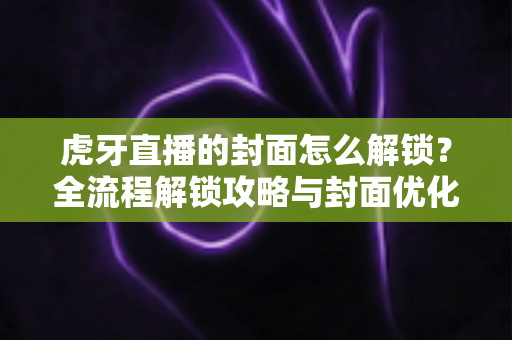虎牙直播的封面怎么解锁？全流程解锁攻略与封面优化技巧一网打尽