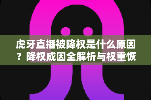 虎牙直播被降权是什么原因？降权成因全解析与权重恢复实用指南
