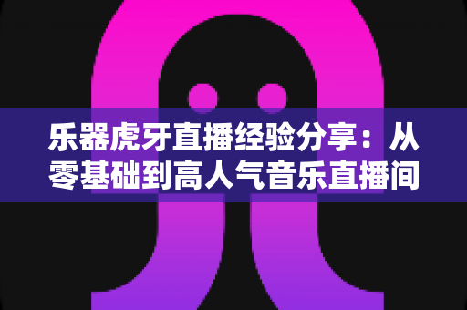 乐器虎牙直播经验分享:从零基础到高人气音乐直播间的实战指南 乐器虎牙直播经验分享:从零基础到高人气音乐直播间的实战指南