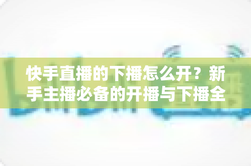 快手直播的下播怎么开？新手主播必备的开播与下播全流程实操指南