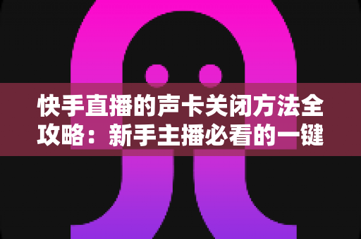 快手直播的声卡关闭方法全攻略：新手主播必看的一键静音操作指南