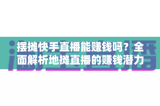 摆摊快手直播能赚钱吗?全面解析地摊直播的赚钱潜力与实操攻略 摆摊快手直播能赚钱吗?全面解析地摊直播的赚钱潜力与实操攻略