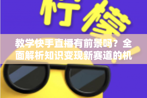 教学快手直播有前景吗？全面解析知识变现新赛道的机遇、挑战与实战指南