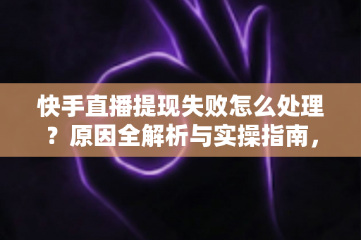 快手直播提现失败怎么处理？原因全解析与实操指南，让每一笔收益顺利到账