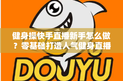 健身操快手直播新手怎么做？零基础打造人气健身直播间的实用指南