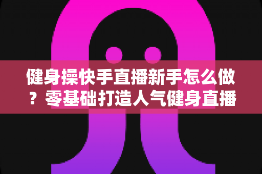 健身操快手直播新手怎么做？零基础打造人气健身直播间的实用指南
