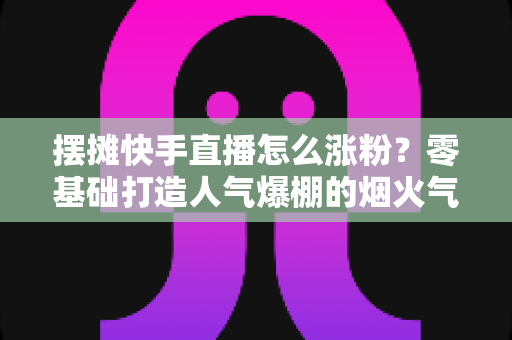 摆摊快手直播怎么涨粉?零基础打造人气爆棚的烟火气直播间的全流程实战指南 摆摊快手直播怎么涨粉?零基础打造人气爆棚的烟火气直播间的全流程实战指南