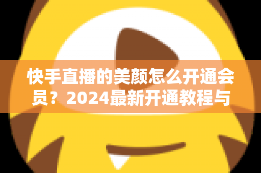 快手直播的美颜怎么开通会员?2024最新开通教程与常见问题全解析 快手直播的美颜怎么开通会员?2024最新开通教程与常见问题全解析