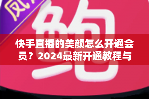 快手直播的美颜怎么开通会员？2024最新开通教程与常见问题全解析