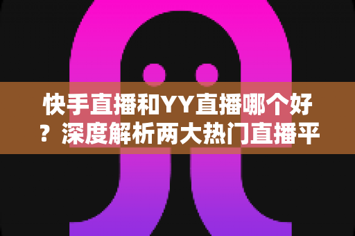 快手直播和YY直播哪个好？深度解析两大热门直播平台助你做出最佳选择