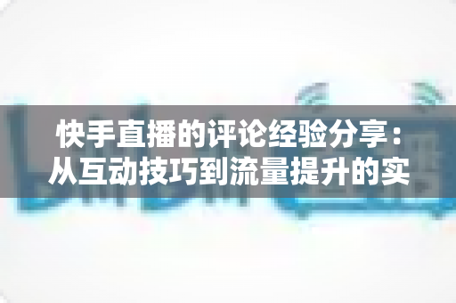 快手直播的评论经验分享：从互动技巧到流量提升的实战全攻略