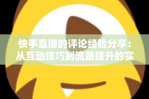 快手直播的评论经验分享：从互动技巧到流量提升的实战全攻略