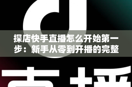 探店快手直播怎么开始第一步:新手从零到开播的完整实战指南 探店快手直播怎么开始第一步:新手从零到开播的完整实战指南