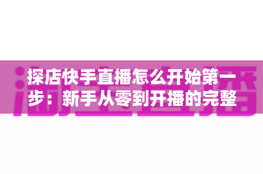 探店快手直播怎么开始第一步：新手从零到开播的完整实战指南