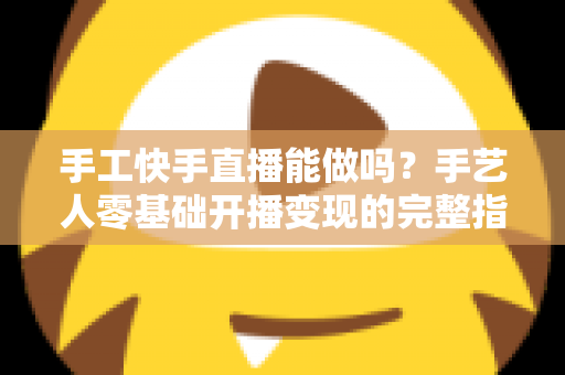 手工快手直播能做吗？手艺人零基础开播变现的完整指南
