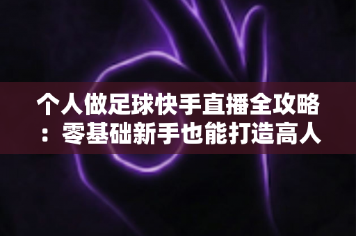 个人做足球快手直播全攻略：零基础新手也能打造高人气足球直播间