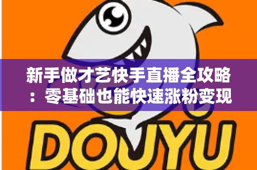 新手做才艺快手直播全攻略:零基础也能快速涨粉变现的实用指南 新手做才艺快手直播全攻略:零基础也能快速涨粉变现的实用指南