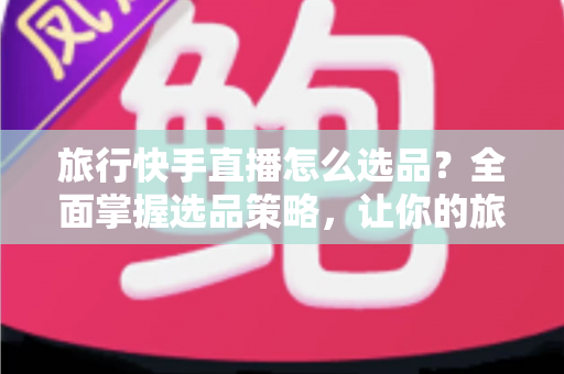 旅行快手直播怎么选品？全面掌握选品策略，让你的旅行直播间销量翻倍