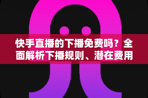 快手直播的下播免费吗?全面解析下播规则、潜在费用与新手避坑指南 快手直播的下播免费吗?全面解析下播规则、潜在费用与新手避坑指南