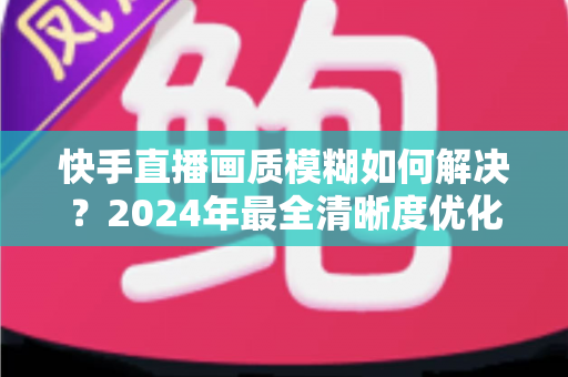 快手直播画质模糊如何解决？2024年最全清晰度优化指南，轻松打造高清直播效果