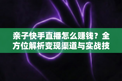 亲子快手直播怎么赚钱?全方位解析变现渠道与实战技巧,助你开启家庭直播致富之路 亲子快手直播怎么赚钱?全方位解析变现渠道与实战技巧,助你开启家庭直播致富之路