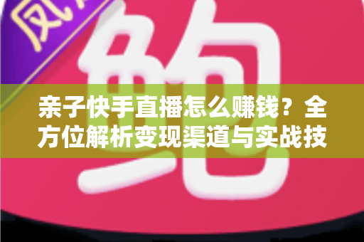 亲子快手直播怎么赚钱？全方位解析变现渠道与实战技巧，助你开启家庭直播致富之路