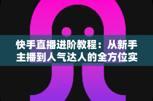 快手直播进阶教程:从新手主播到人气达人的全方位实战进阶指南 快手直播进阶教程:从新手主播到人气达人的全方位实战进阶指南