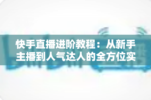 快手直播进阶教程:从新手主播到人气达人的全方位实战进阶指南 快手直播进阶教程:从新手主播到人气达人的全方位实战进阶指南