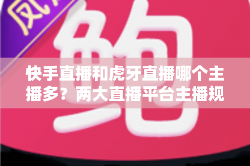 快手直播和虎牙直播哪个主播多？两大直播平台主播规模深度对比与新人入驻选择指南