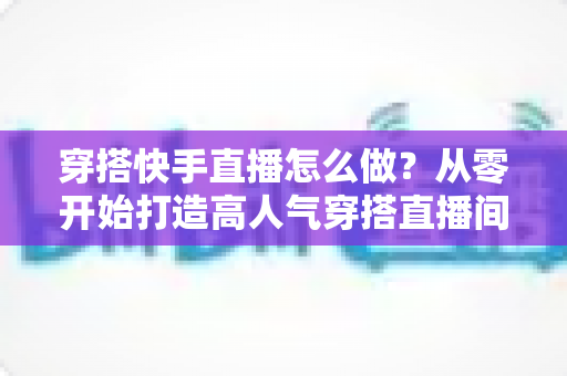 穿搭快手直播怎么做?从零开始打造高人气穿搭直播间的完整攻略 穿搭快手直播怎么做?从零开始打造高人气穿搭直播间的完整攻略