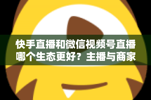 快手直播和微信视频号直播哪个生态更好？主播与商家选平台的深度对比指南