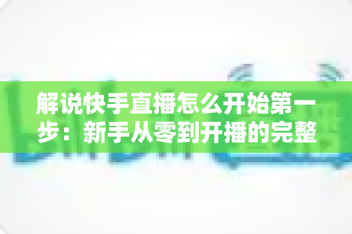 解说快手直播怎么开始第一步:新手从零到开播的完整入门指南 解说快手直播怎么开始第一步:新手从零到开播的完整入门指南