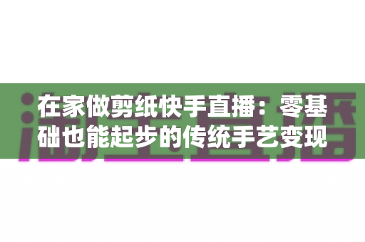 在家做剪纸快手直播：零基础也能起步的传统手艺变现全攻略