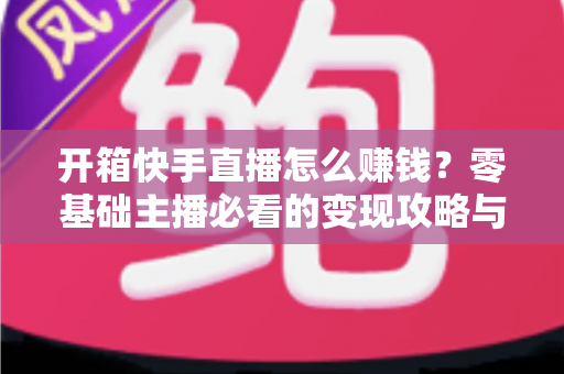 开箱快手直播怎么赚钱?零基础主播必看的变现攻略与实战指南 开箱快手直播怎么赚钱?零基础主播必看的变现攻略与实战指南