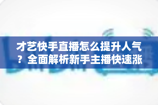 才艺快手直播怎么提升人气?全面解析新手主播快速涨粉的实战秘籍与运营技巧 才艺快手直播怎么提升人气?全面解析新手主播快速涨粉的实战秘籍与运营技巧