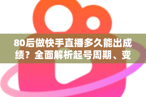 80后做快手直播多久能出成绩？全面解析起号周期、变现时间表与提速实战指南