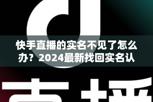 快手直播的实名不见了怎么办？2024最新找回实名认证的完整攻略与实用技巧