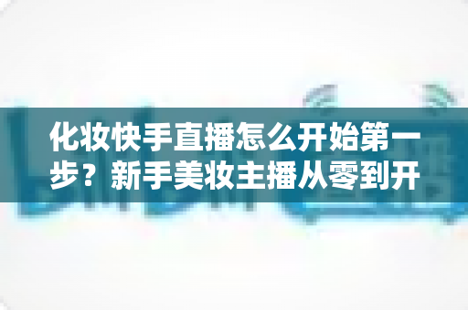 化妆快手直播怎么开始第一步？新手美妆主播从零到开播的完整实战指南