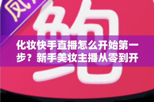 化妆快手直播怎么开始第一步？新手美妆主播从零到开播的完整实战指南
