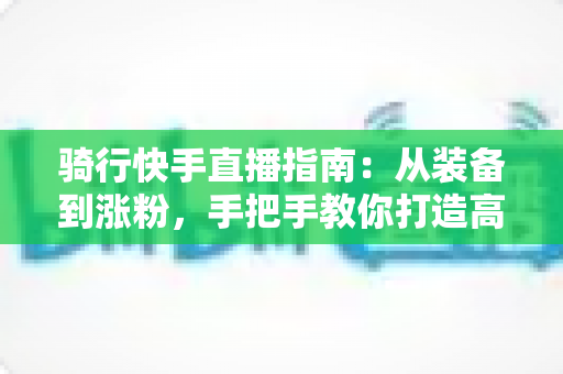 骑行快手直播指南：从装备到涨粉，手把手教你打造高人气骑行直播间
