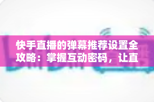 快手直播的弹幕推荐设置全攻略:掌握互动密码,让直播更精彩 快手直播的弹幕推荐设置全攻略:掌握互动密码,让直播更精彩