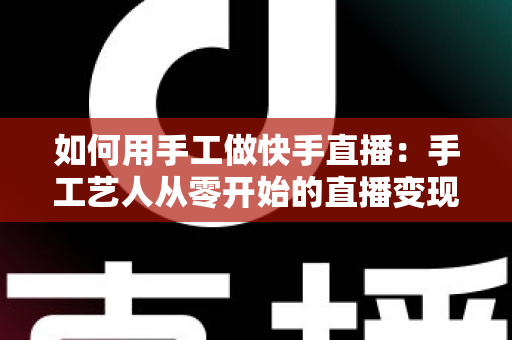 如何用手工做快手直播:手工艺人从零开始的直播变现全攻略 如何用手工做快手直播:手工艺人从零开始的直播变现全攻略