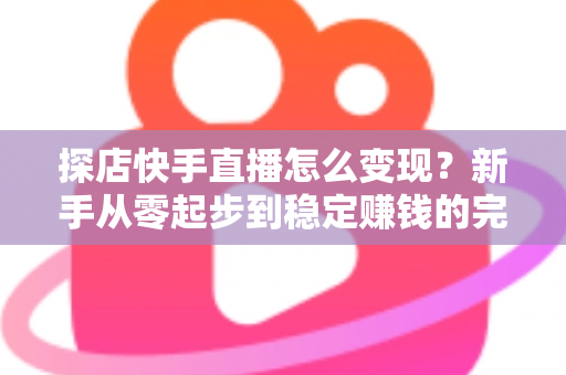 探店快手直播怎么变现？新手从零起步到稳定赚钱的完整实操指南