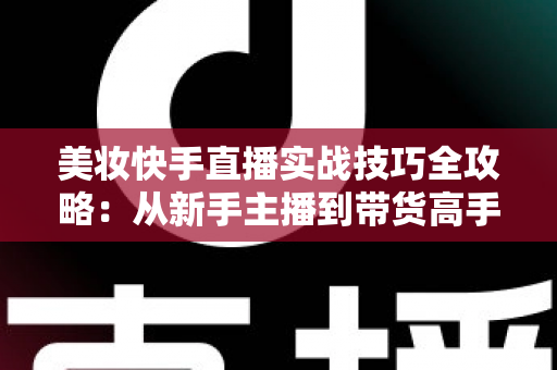 美妆快手直播实战技巧全攻略：从新手主播到带货高手的进阶指南