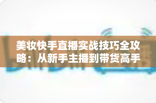 美妆快手直播实战技巧全攻略：从新手主播到带货高手的进阶指南