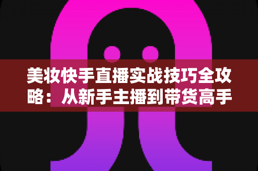 美妆快手直播实战技巧全攻略：从新手主播到带货高手的进阶指南
