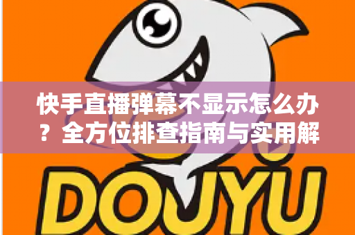 快手直播弹幕不显示怎么办？全方位排查指南与实用解决技巧，助你快速恢复直播互动体验