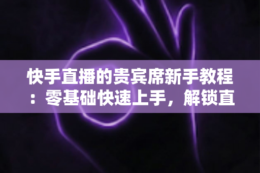 快手直播的贵宾席新手教程：零基础快速上手，解锁直播间专属特权与尊贵互动体验
