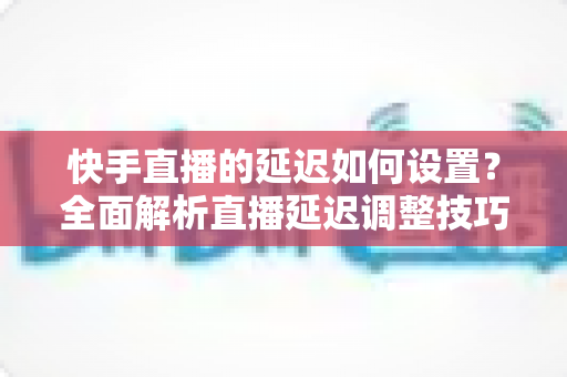 快手直播的延迟如何设置?全面解析直播延迟调整技巧与低延迟优化攻略 快手直播的延迟如何设置?全面解析直播延迟调整技巧与低延迟优化攻略