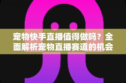 宠物快手直播值得做吗？全面解析宠物直播赛道的机会、挑战与变现路径